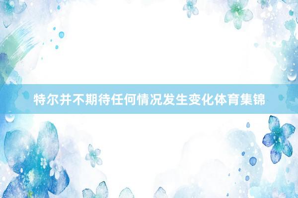 特尔并不期待任何情况发生变化体育集锦