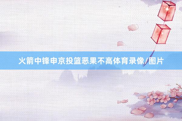 火箭中锋申京投篮恶果不高体育录像/图片