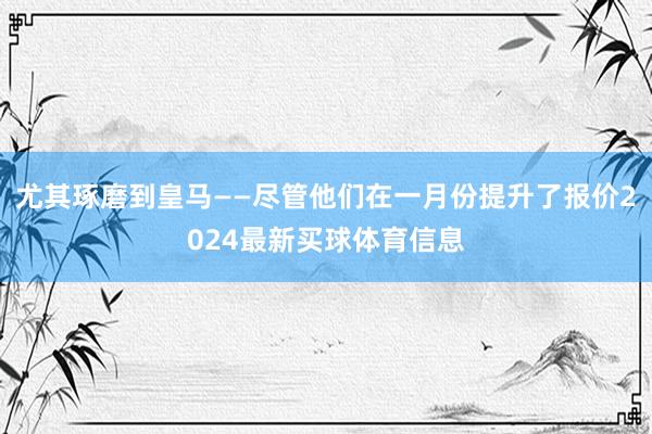 尤其琢磨到皇马——尽管他们在一月份提升了报价2024最新买球体育信息