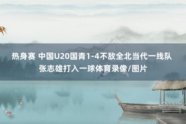 热身赛 中国U20国青1-4不敌全北当代一线队 张志雄打入一球体育录像/图片