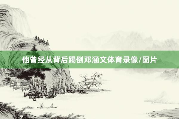他曾经从背后踢倒邓涵文体育录像/图片