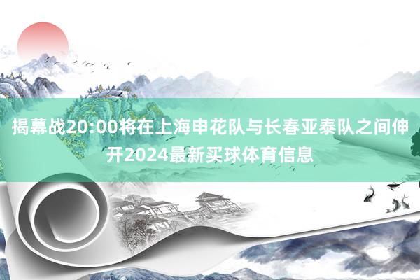 揭幕战20:00将在上海申花队与长春亚泰队之间伸开2024最新买球体育信息