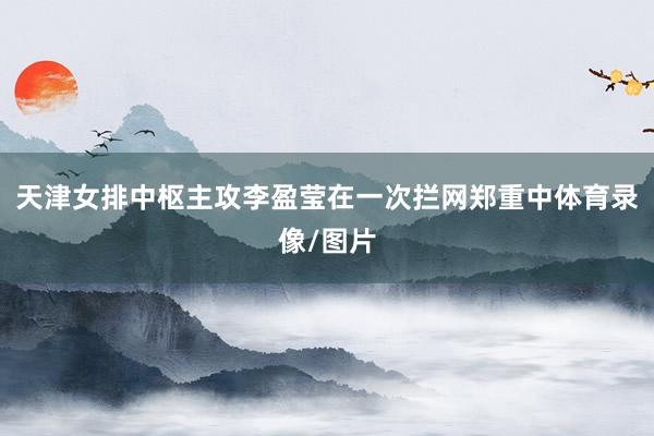天津女排中枢主攻李盈莹在一次拦网郑重中体育录像/图片