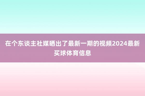在个东谈主社媒晒出了最新一期的视频2024最新买球体育信息