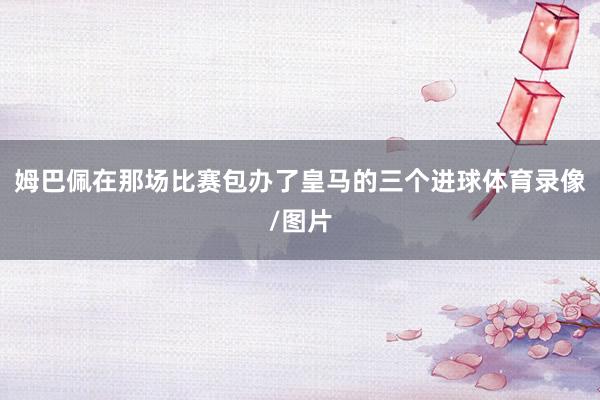 姆巴佩在那场比赛包办了皇马的三个进球体育录像/图片