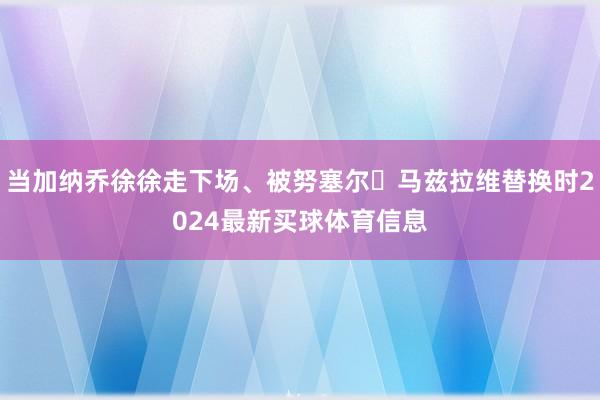 当加纳乔徐徐走下场、被努塞尔・马兹拉维替换时2024最新买球体育信息
