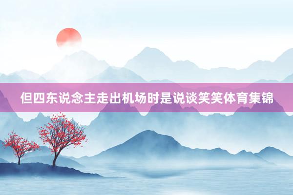 但四东说念主走出机场时是说谈笑笑体育集锦