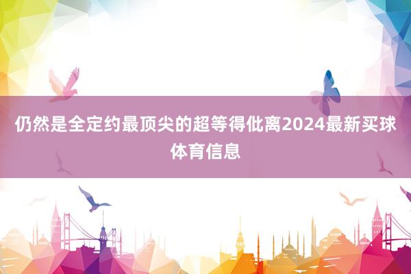 仍然是全定约最顶尖的超等得仳离2024最新买球体育信息