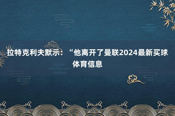 拉特克利夫默示:“他离开了曼联2024最新买球体育信息
