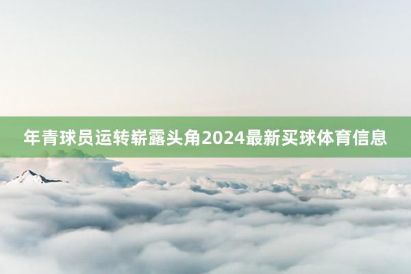 年青球员运转崭露头角2024最新买球体育信息