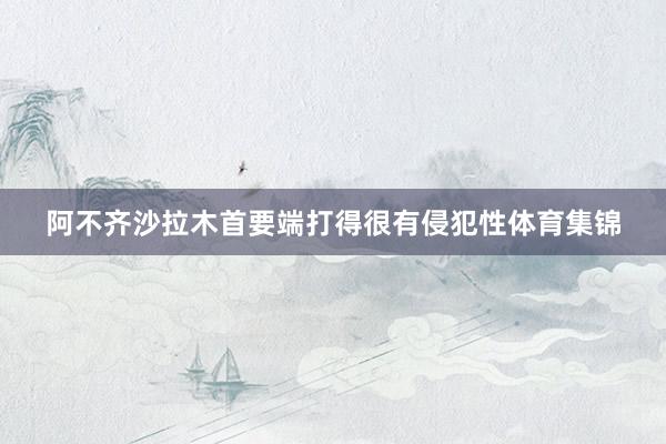 阿不齐沙拉木首要端打得很有侵犯性体育集锦