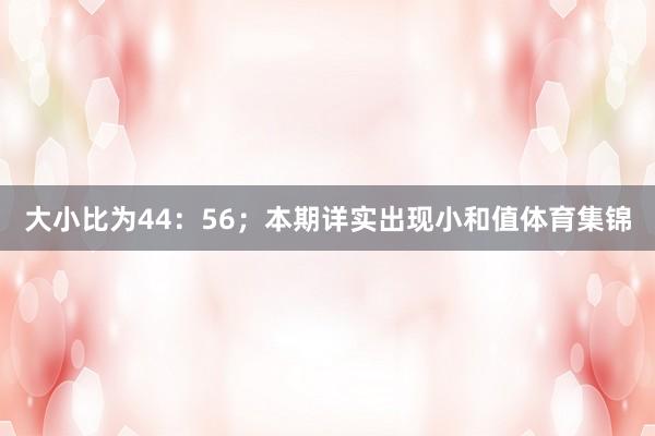 大小比为44：56；本期详实出现小和值体育集锦