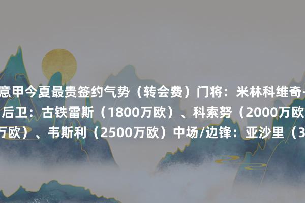 意甲今夏最贵签约气势(转会费)门将:米林科维奇-萨维奇(1500万欧)后卫:古铁雷斯(1800万欧)、科索努(2000万欧)、别克马(3100万欧)、韦斯利(2500万欧)中场/边锋:亚沙里(3600万欧)、冈萨雷斯(2810万欧)、恩昆库(3700万欧)、小孔塞桑(3200万欧)时尚:皮科利(2500万欧)、克尔斯托维奇(2500万欧) 体育集锦