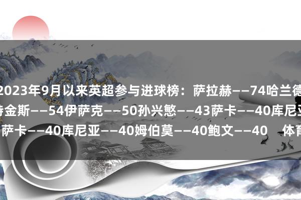 2023年9月以来英超参与进球榜:萨拉赫——74哈兰德——57帕尔默——56沃特金斯——54伊萨克——50孙兴慜——43萨卡——40库尼亚——40姆伯莫——40鲍文——40 体育赛事直播