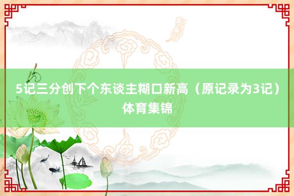5记三分创下个东谈主糊口新高（原记录为3记）体育集锦
