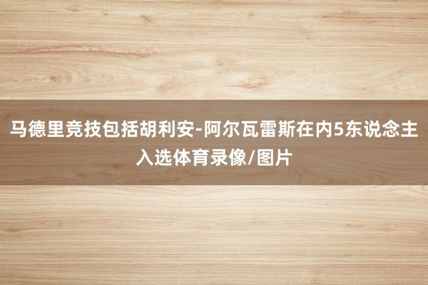 马德里竞技包括胡利安-阿尔瓦雷斯在内5东说念主入选体育录像/图片