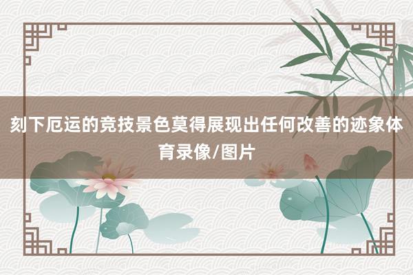 刻下厄运的竞技景色莫得展现出任何改善的迹象体育录像/图片