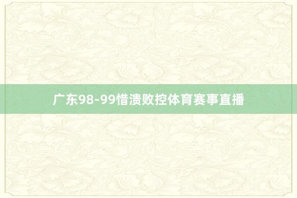 广东98-99惜溃败控体育赛事直播