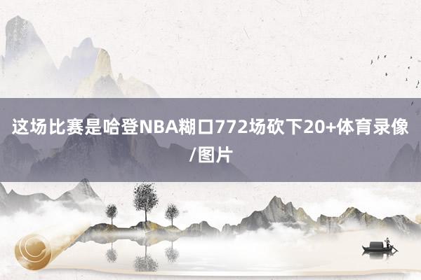 这场比赛是哈登NBA糊口772场砍下20+体育录像/图片