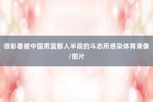 很彰着被中国男篮鄙人半段的斗志所感染体育录像/图片