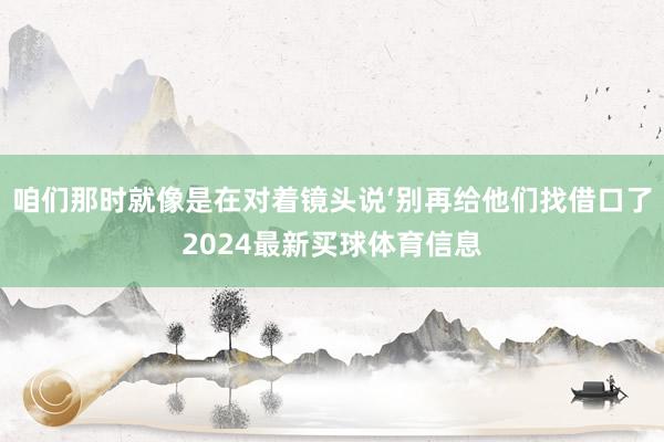 咱们那时就像是在对着镜头说‘别再给他们找借口了2024最新买球体育信息