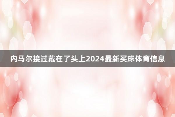 内马尔接过戴在了头上2024最新买球体育信息