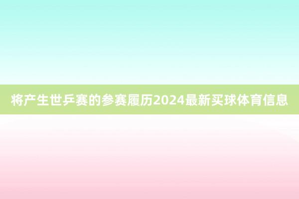 将产生世乒赛的参赛履历2024最新买球体育信息